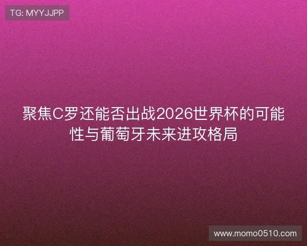 聚焦C罗还能否出战2026世界杯的可能性与葡萄牙未来进攻格局