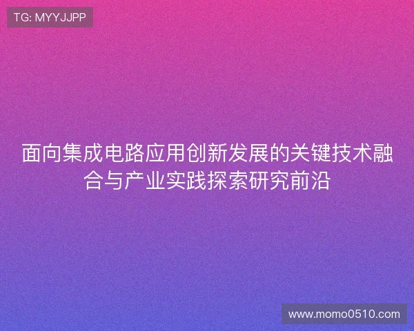 面向集成电路应用创新发展的关键技术融合与产业实践探索研究前沿